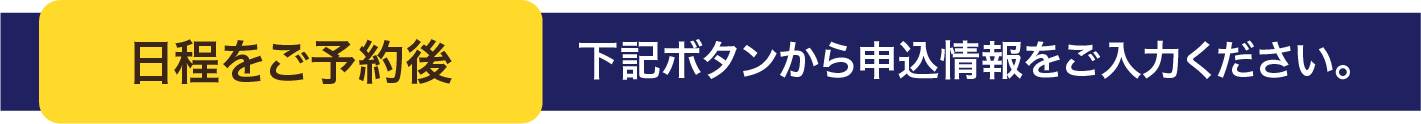 日程をご予約後 下記ボタンから申込情報をご入力ください。